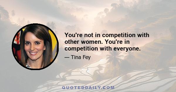 You're not in competition with other women. You're in competition with everyone.