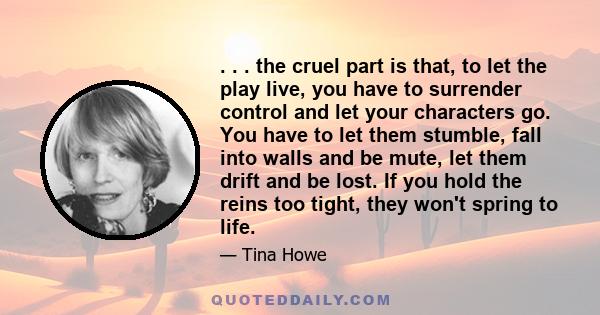 . . . the cruel part is that, to let the play live, you have to surrender control and let your characters go. You have to let them stumble, fall into walls and be mute, let them drift and be lost. If you hold the reins