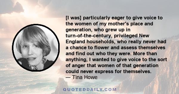 [I was] particularly eager to give voice to the women of my mother's place and generation, who grew up in turn-of-the-century, privileged New England households, who really never had a chance to flower and assess