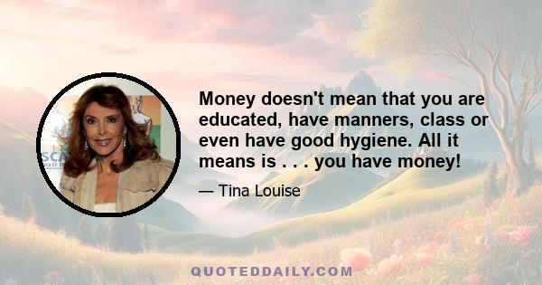 Money doesn't mean that you are educated, have manners, class or even have good hygiene. All it means is . . . you have money!