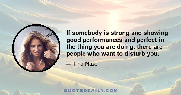 If somebody is strong and showing good performances and perfect in the thing you are doing, there are people who want to disturb you.