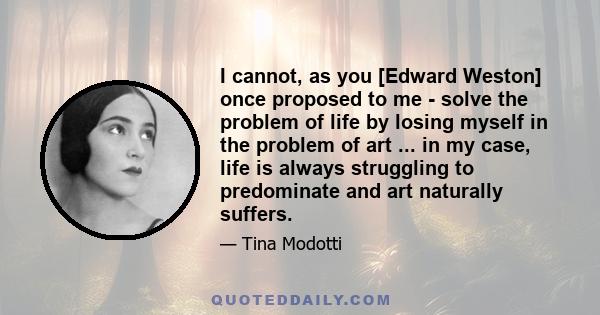 I cannot, as you [Edward Weston] once proposed to me - solve the problem of life by losing myself in the problem of art ... in my case, life is always struggling to predominate and art naturally suffers.