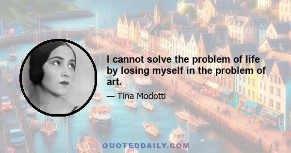 I cannot solve the problem of life by losing myself in the problem of art.