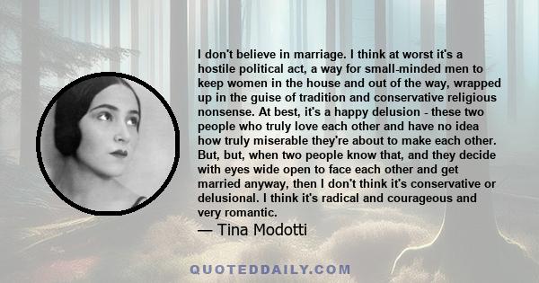 I don't believe in marriage. I think at worst it's a hostile political act, a way for small-minded men to keep women in the house and out of the way, wrapped up in the guise of tradition and conservative religious