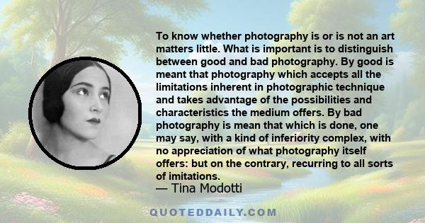 To know whether photography is or is not an art matters little. What is important is to distinguish between good and bad photography. By good is meant that photography which accepts all the limitations inherent in