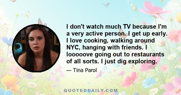 I don't watch much TV because I'm a very active person. I get up early. I love cooking, walking around NYC, hanging with friends. I looooove going out to restaurants of all sorts. I just dig exploring.