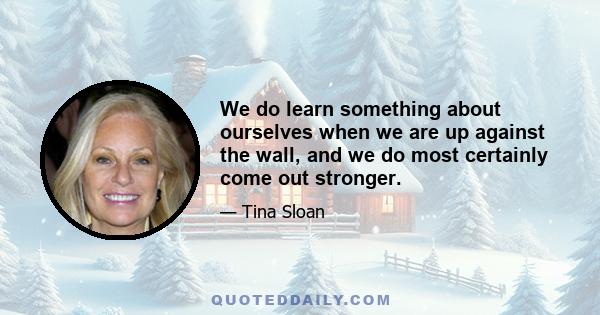 We do learn something about ourselves when we are up against the wall, and we do most certainly come out stronger.