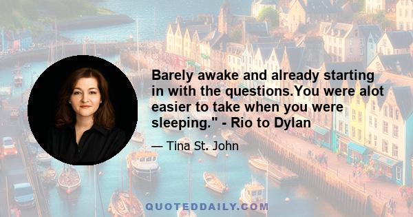 Barely awake and already starting in with the questions.You were alot easier to take when you were sleeping. - Rio to Dylan