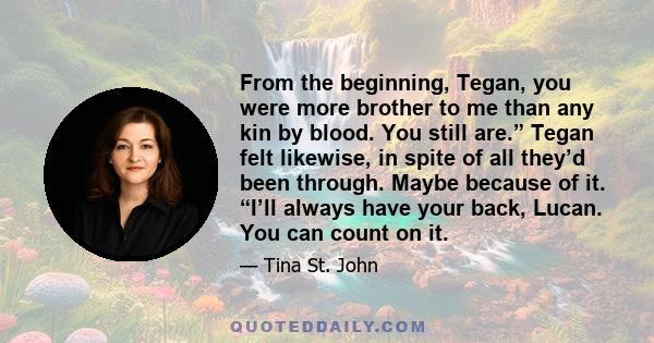 From the beginning, Tegan, you were more brother to me than any kin by blood. You still are.” Tegan felt likewise, in spite of all they’d been through. Maybe because of it. “I’ll always have your back, Lucan. You can