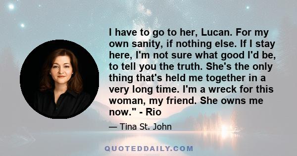 I have to go to her, Lucan. For my own sanity, if nothing else. If I stay here, I'm not sure what good I'd be, to tell you the truth. She's the only thing that's held me together in a very long time. I'm a wreck for