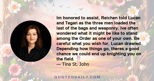 Im honored to assist, Reichen told Lucan and Tegan as the three men loaded the last of the bags and weaponry. Ive often wondered what it might be like to stand among the Order as one of your own. Be careful what you