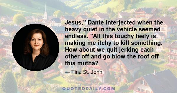 Jesus, Dante interjected when the heavy quiet in the vehicle seemed endless. All this touchy feely is making me itchy to kill something. How about we quit jerking each other off and go blow the roof off this mutha?