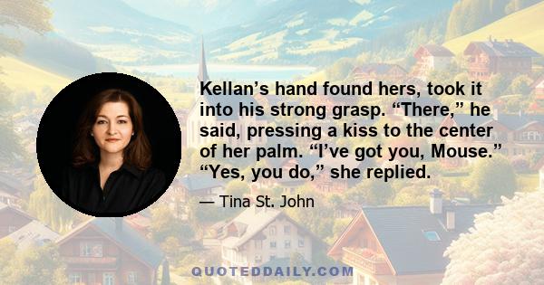 Kellan’s hand found hers, took it into his strong grasp. “There,” he said, pressing a kiss to the center of her palm. “I’ve got you, Mouse.” “Yes, you do,” she replied.