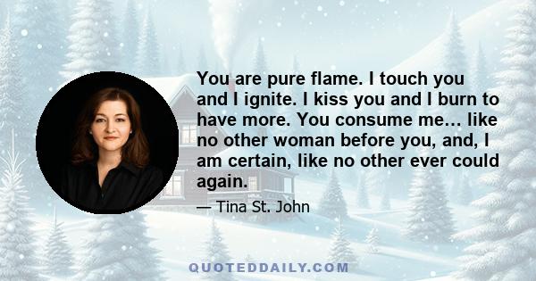 You are pure flame. I touch you and I ignite. I kiss you and I burn to have more. You consume me… like no other woman before you, and, I am certain, like no other ever could again.