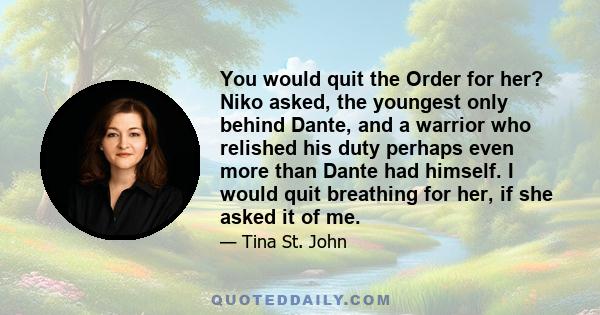 You would quit the Order for her? Niko asked, the youngest only behind Dante, and a warrior who relished his duty perhaps even more than Dante had himself. I would quit breathing for her, if she asked it of me.