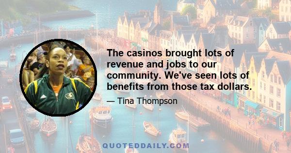 The casinos brought lots of revenue and jobs to our community. We've seen lots of benefits from those tax dollars.