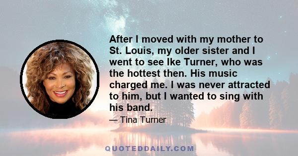 After I moved with my mother to St. Louis, my older sister and I went to see Ike Turner, who was the hottest then. His music charged me. I was never attracted to him, but I wanted to sing with his band.