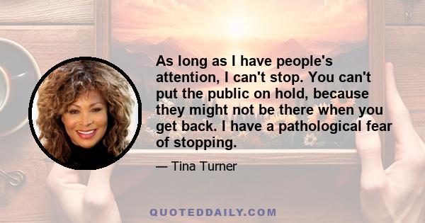 As long as I have people's attention, I can't stop. You can't put the public on hold, because they might not be there when you get back. I have a pathological fear of stopping.