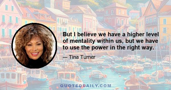 But I believe we have a higher level of mentality within us, but we have to use the power in the right way.