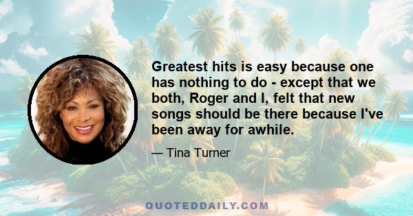 Greatest hits is easy because one has nothing to do - except that we both, Roger and I, felt that new songs should be there because I've been away for awhile.