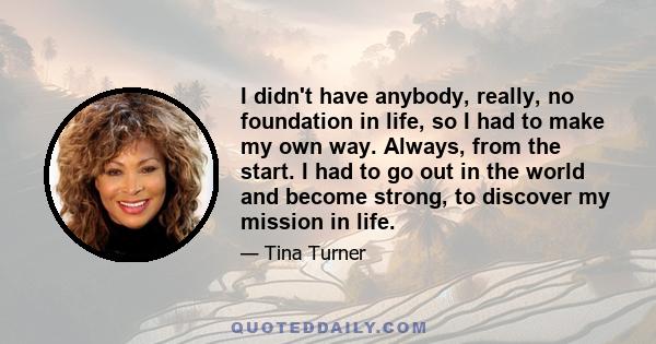 I didn't have anybody, really, no foundation in life, so I had to make my own way. Always, from the start. I had to go out in the world and become strong, to discover my mission in life.