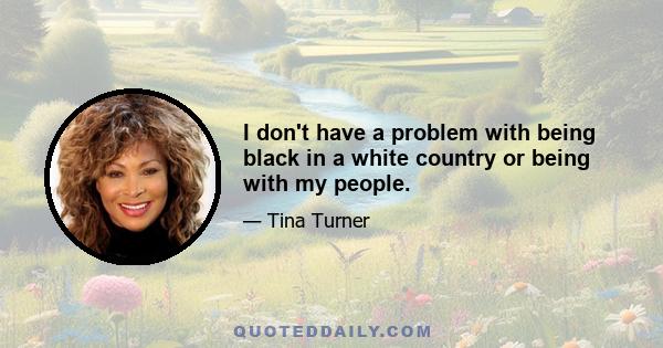 I don't have a problem with being black in a white country or being with my people.