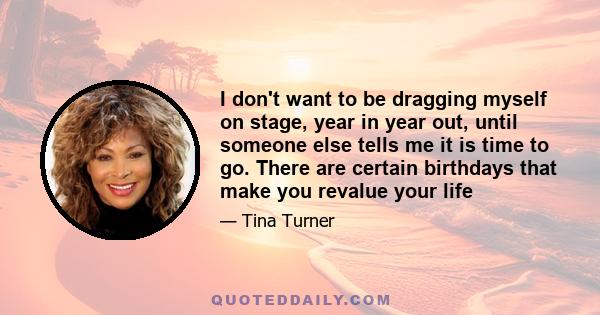 I don't want to be dragging myself on stage, year in year out, until someone else tells me it is time to go. There are certain birthdays that make you revalue your life