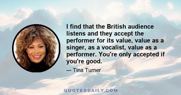 I find that the British audience listens and they accept the performer for its value, value as a singer, as a vocalist, value as a performer. You're only accepted if you're good.