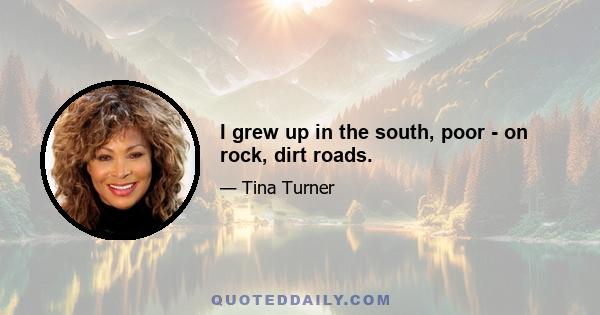 I grew up in the south, poor - on rock, dirt roads.