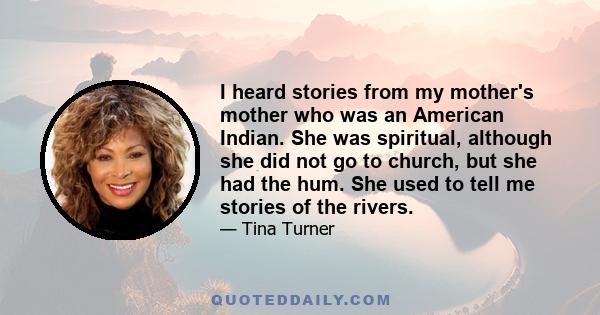 I heard stories from my mother's mother who was an American Indian. She was spiritual, although she did not go to church, but she had the hum. She used to tell me stories of the rivers.