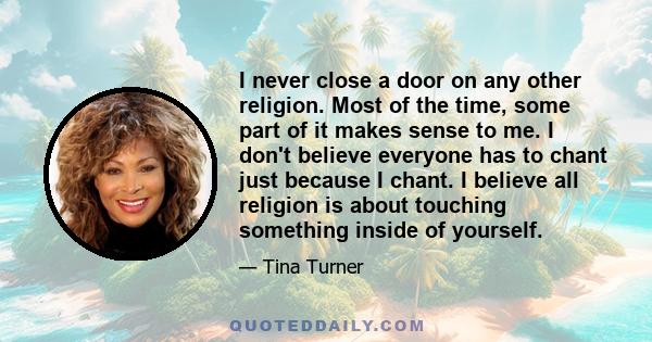 I never close a door on any other religion. Most of the time, some part of it makes sense to me. I don't believe everyone has to chant just because I chant. I believe all religion is about touching something inside of