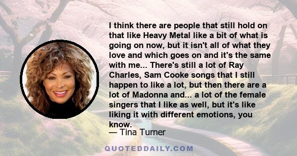 I think there are people that still hold on that like Heavy Metal like a bit of what is going on now, but it isn't all of what they love and which goes on and it's the same with me... There's still a lot of Ray Charles, 