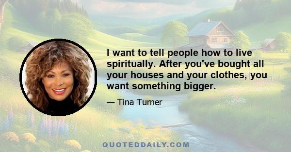 I want to tell people how to live spiritually. After you've bought all your houses and your clothes, you want something bigger.