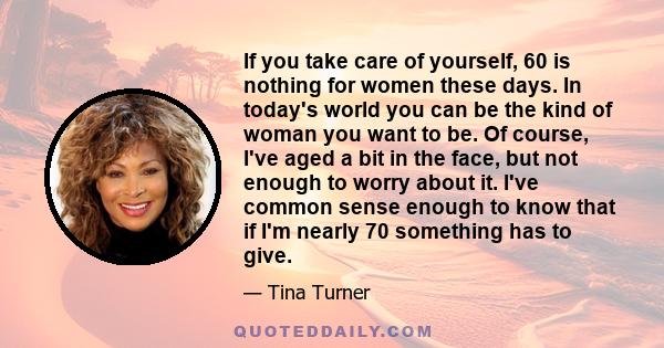 If you take care of yourself, 60 is nothing for women these days. In today's world you can be the kind of woman you want to be. Of course, I've aged a bit in the face, but not enough to worry about it. I've common sense 