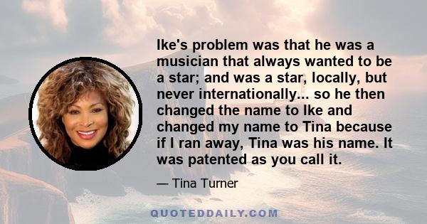 Ike's problem was that he was a musician that always wanted to be a star; and was a star, locally, but never internationally... so he then changed the name to Ike and changed my name to Tina because if I ran away, Tina