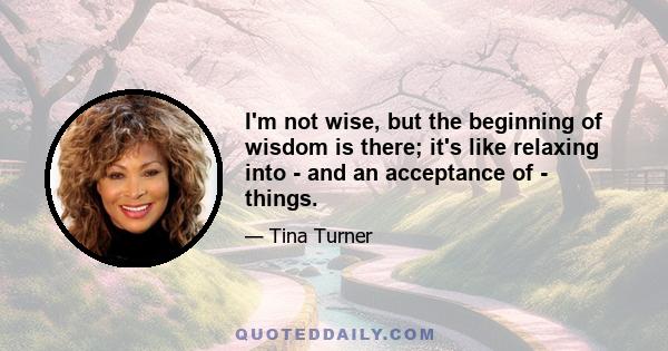 I'm not wise, but the beginning of wisdom is there; it's like relaxing into - and an acceptance of - things.