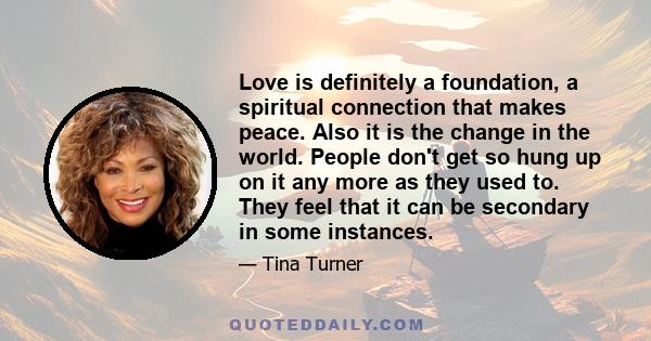 Love is definitely a foundation, a spiritual connection that makes peace. Also it is the change in the world. People don't get so hung up on it any more as they used to. They feel that it can be secondary in some