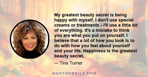 My greatest beauty secret is being happy with myself. I don't use special creams or treatments - I'll use a little bit of everything. It's a mistake to think you are what you put on yourself. I believe that a lot of how 