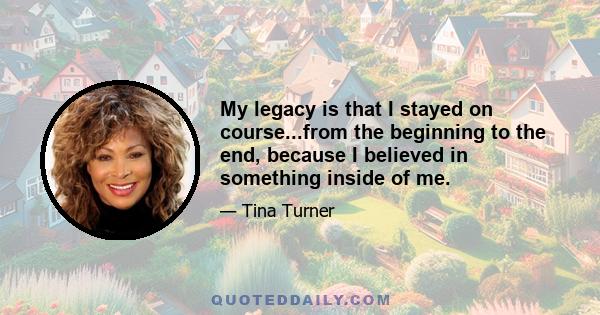 My legacy is that I stayed on course...from the beginning to the end, because I believed in something inside of me.