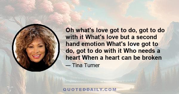 Oh what's love got to do, got to do with it What's love but a second hand emotion What's love got to do, got to do with it Who needs a heart When a heart can be broken