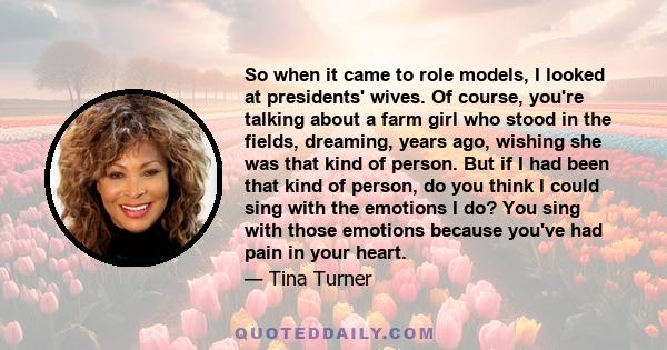 So when it came to role models, I looked at presidents' wives. Of course, you're talking about a farm girl who stood in the fields, dreaming, years ago, wishing she was that kind of person. But if I had been that kind