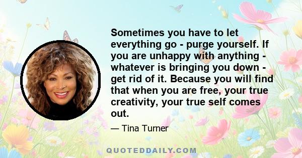 Sometimes you have to let everything go - purge yourself. If you are unhappy with anything - whatever is bringing you down - get rid of it. Because you will find that when you are free, your true creativity, your true