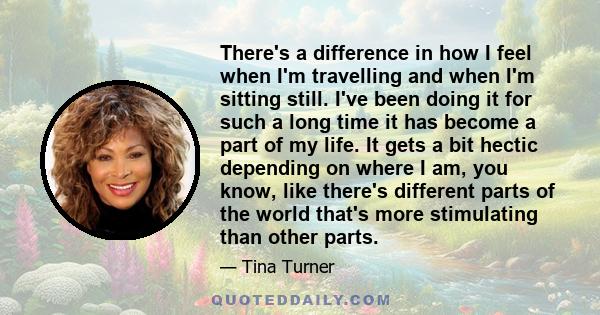 There's a difference in how I feel when I'm travelling and when I'm sitting still. I've been doing it for such a long time it has become a part of my life. It gets a bit hectic depending on where I am, you know, like