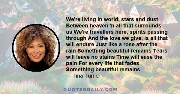 We're living in world, stars and dust Between heaven 'n all that surrounds us We're travellers here, spirits passing through And the love we give, is all that will endure Just like a rose after the rain Something