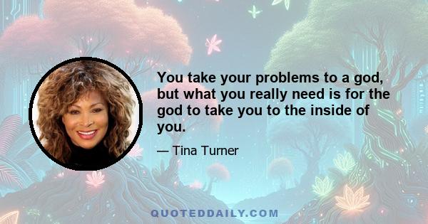 You take your problems to a god, but what you really need is for the god to take you to the inside of you.