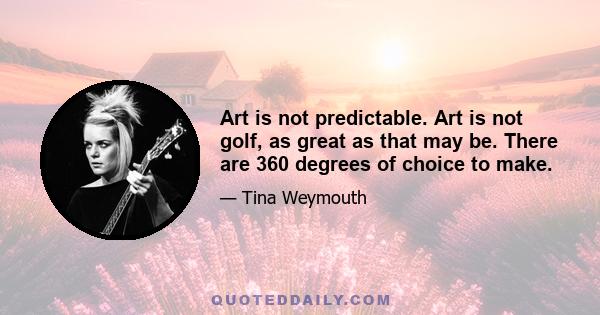 Art is not predictable. Art is not golf, as great as that may be. There are 360 degrees of choice to make.