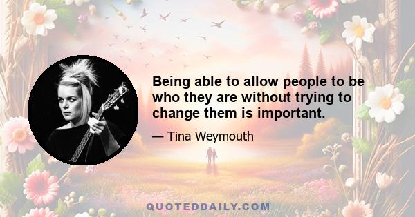 Being able to allow people to be who they are without trying to change them is important.