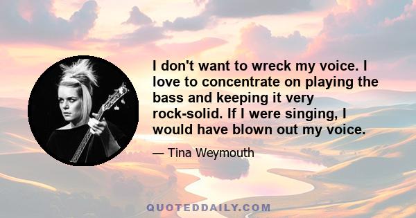 I don't want to wreck my voice. I love to concentrate on playing the bass and keeping it very rock-solid. If I were singing, I would have blown out my voice.