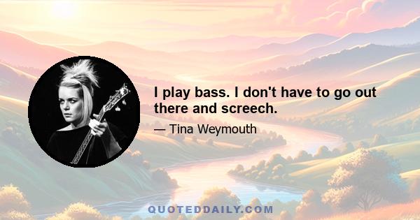 I play bass. I don't have to go out there and screech.