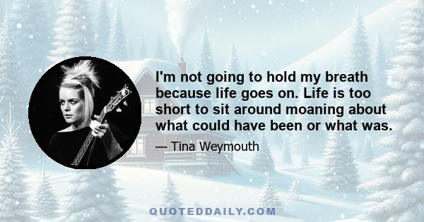 I'm not going to hold my breath because life goes on. Life is too short to sit around moaning about what could have been or what was.